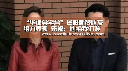 “华体会平台”詹姆斯赞队友给力表现 乐福:他给我们发明时机(图1) 华体会登录